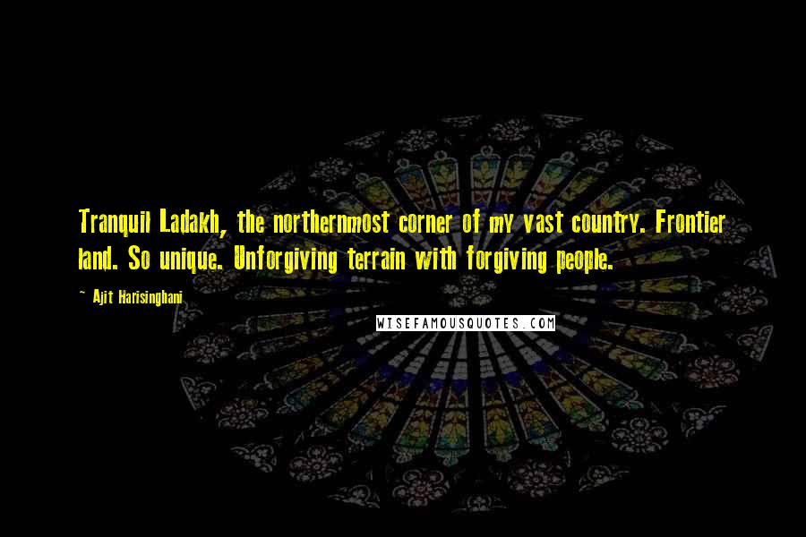 Ajit Harisinghani Quotes: Tranquil Ladakh, the northernmost corner of my vast country. Frontier land. So unique. Unforgiving terrain with forgiving people.