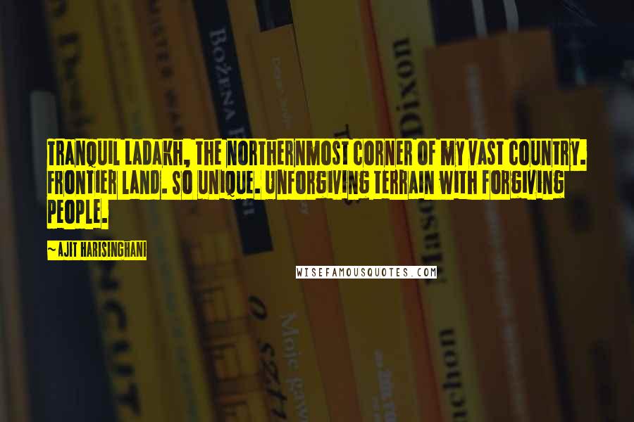 Ajit Harisinghani Quotes: Tranquil Ladakh, the northernmost corner of my vast country. Frontier land. So unique. Unforgiving terrain with forgiving people.