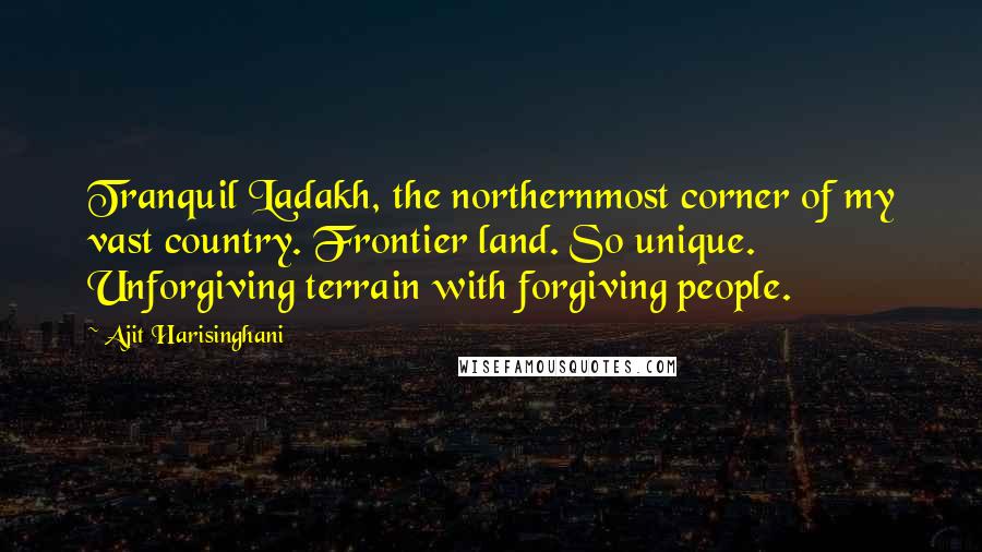 Ajit Harisinghani Quotes: Tranquil Ladakh, the northernmost corner of my vast country. Frontier land. So unique. Unforgiving terrain with forgiving people.