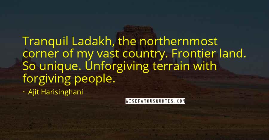 Ajit Harisinghani Quotes: Tranquil Ladakh, the northernmost corner of my vast country. Frontier land. So unique. Unforgiving terrain with forgiving people.