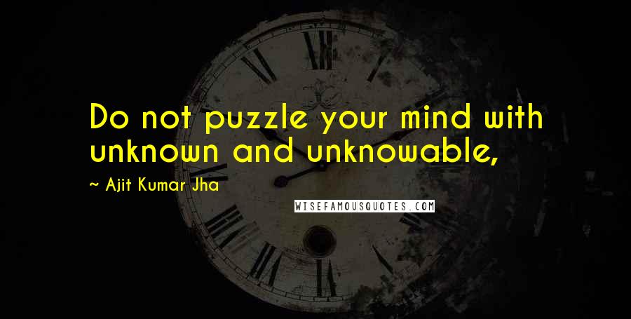 Ajit Kumar Jha Quotes: Do not puzzle your mind with unknown and unknowable,