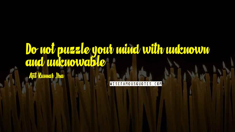 Ajit Kumar Jha Quotes: Do not puzzle your mind with unknown and unknowable,