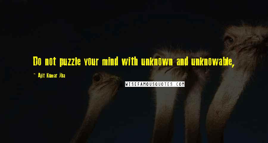 Ajit Kumar Jha Quotes: Do not puzzle your mind with unknown and unknowable,