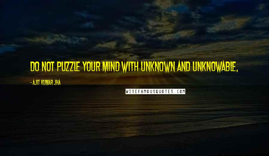 Ajit Kumar Jha Quotes: Do not puzzle your mind with unknown and unknowable,