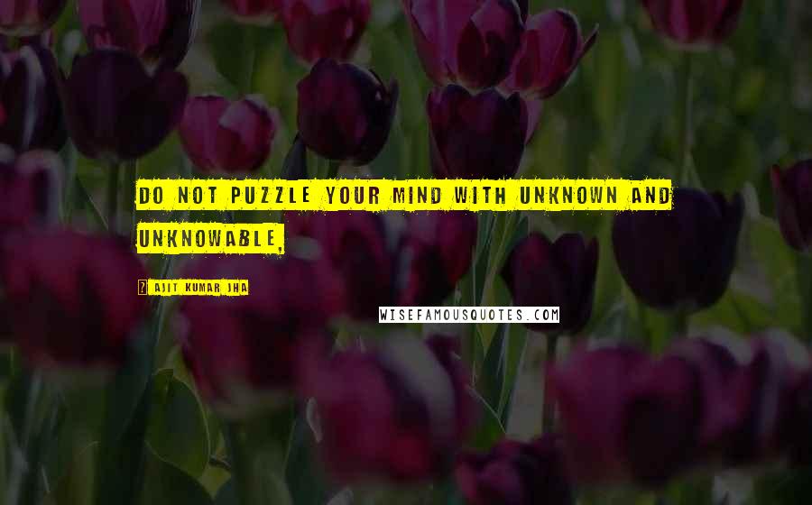 Ajit Kumar Jha Quotes: Do not puzzle your mind with unknown and unknowable,