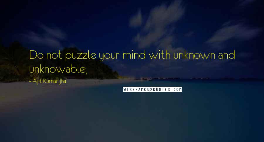 Ajit Kumar Jha Quotes: Do not puzzle your mind with unknown and unknowable,