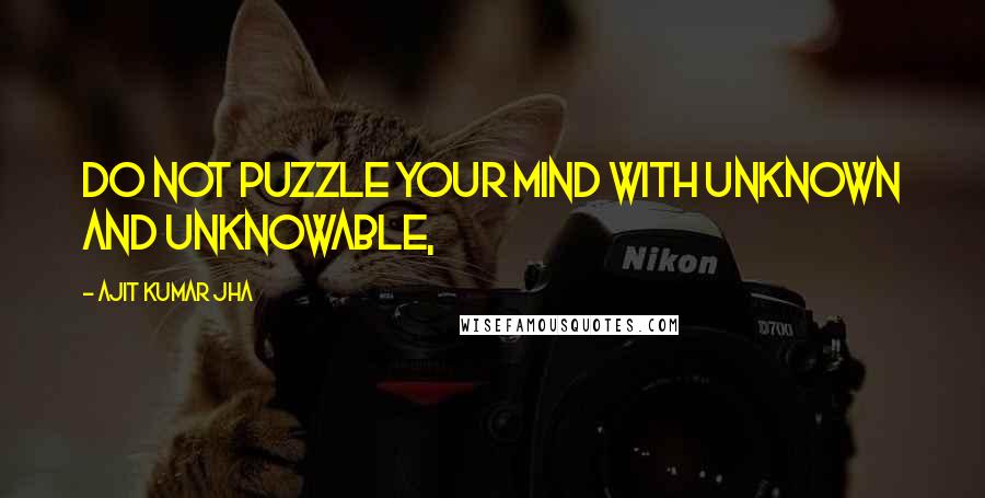 Ajit Kumar Jha Quotes: Do not puzzle your mind with unknown and unknowable,