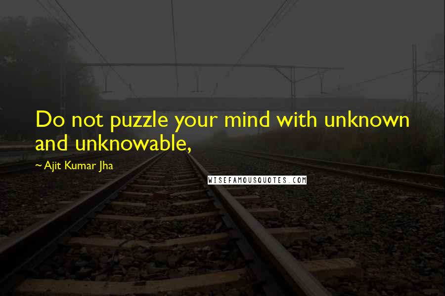 Ajit Kumar Jha Quotes: Do not puzzle your mind with unknown and unknowable,