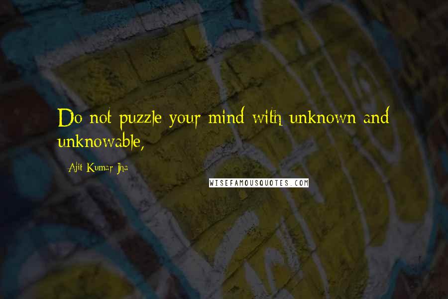 Ajit Kumar Jha Quotes: Do not puzzle your mind with unknown and unknowable,