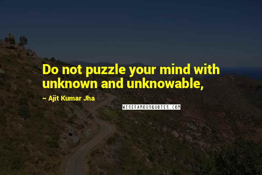 Ajit Kumar Jha Quotes: Do not puzzle your mind with unknown and unknowable,