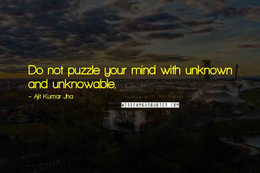 Ajit Kumar Jha Quotes: Do not puzzle your mind with unknown and unknowable,