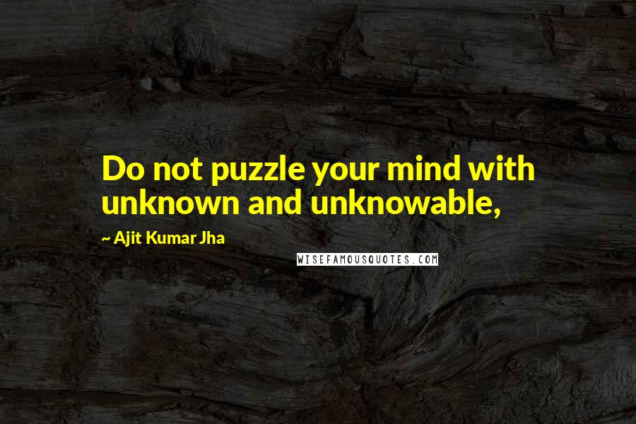 Ajit Kumar Jha Quotes: Do not puzzle your mind with unknown and unknowable,