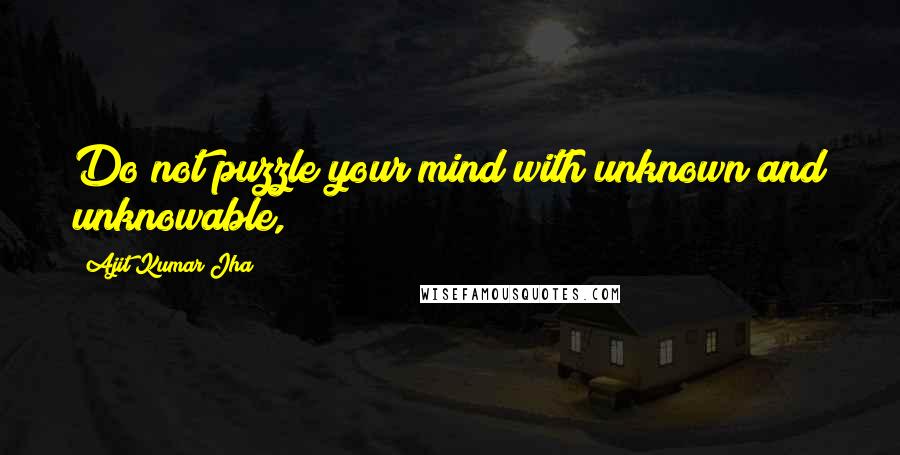 Ajit Kumar Jha Quotes: Do not puzzle your mind with unknown and unknowable,