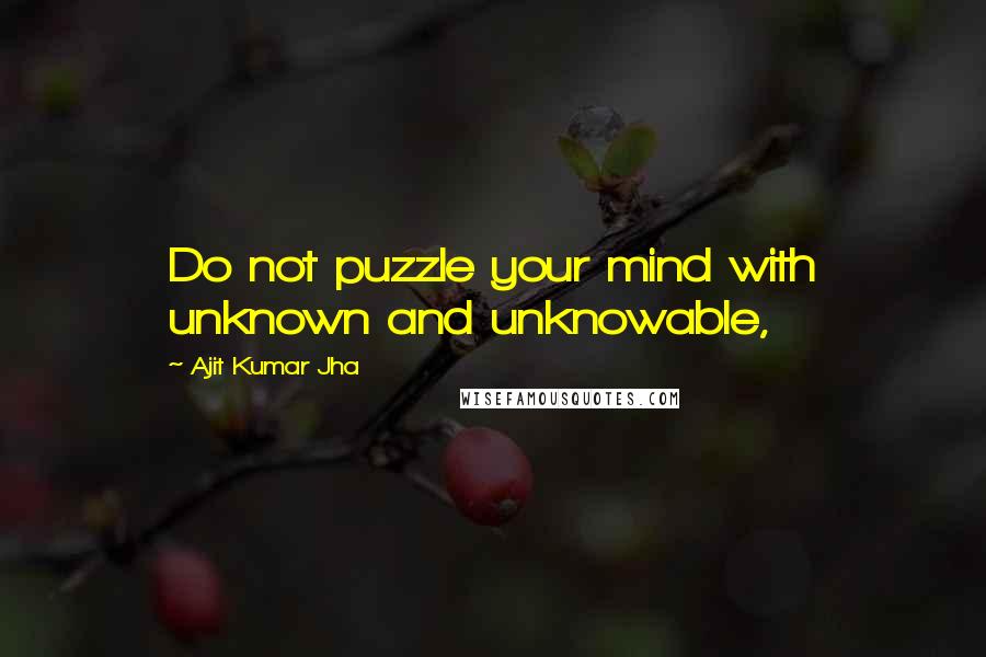 Ajit Kumar Jha Quotes: Do not puzzle your mind with unknown and unknowable,