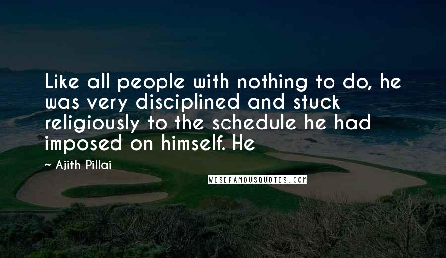 Ajith Pillai Quotes: Like all people with nothing to do, he was very disciplined and stuck religiously to the schedule he had imposed on himself. He