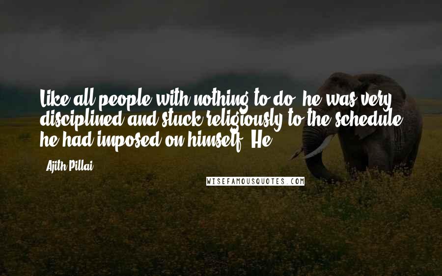 Ajith Pillai Quotes: Like all people with nothing to do, he was very disciplined and stuck religiously to the schedule he had imposed on himself. He