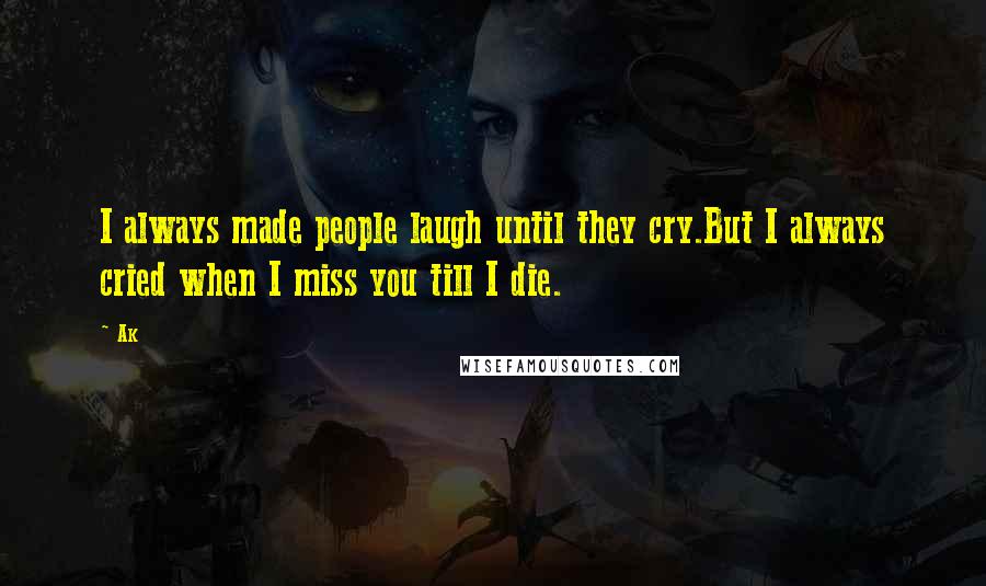 Ak Quotes: I always made people laugh until they cry.But I always cried when I miss you till I die.