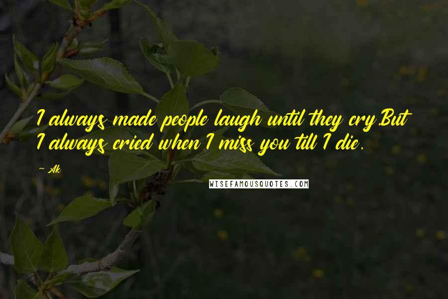 Ak Quotes: I always made people laugh until they cry.But I always cried when I miss you till I die.