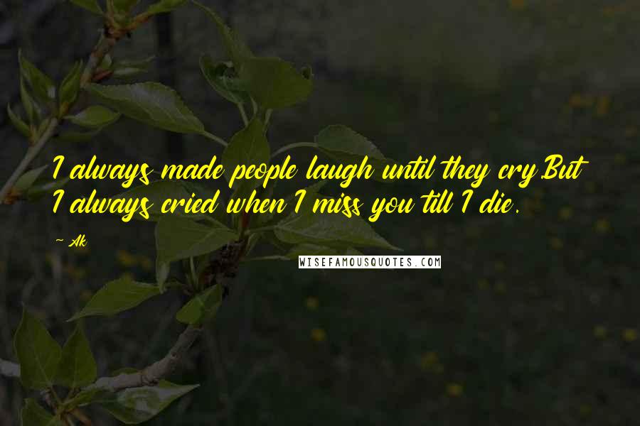 Ak Quotes: I always made people laugh until they cry.But I always cried when I miss you till I die.