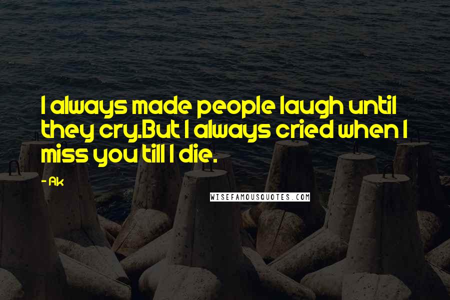 Ak Quotes: I always made people laugh until they cry.But I always cried when I miss you till I die.