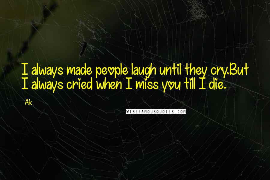 Ak Quotes: I always made people laugh until they cry.But I always cried when I miss you till I die.