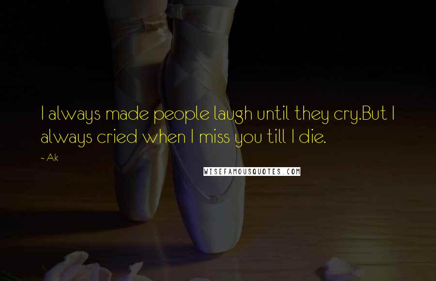 Ak Quotes: I always made people laugh until they cry.But I always cried when I miss you till I die.