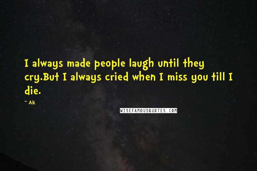 Ak Quotes: I always made people laugh until they cry.But I always cried when I miss you till I die.