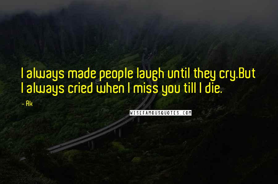 Ak Quotes: I always made people laugh until they cry.But I always cried when I miss you till I die.