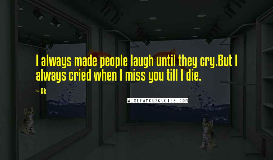 Ak Quotes: I always made people laugh until they cry.But I always cried when I miss you till I die.