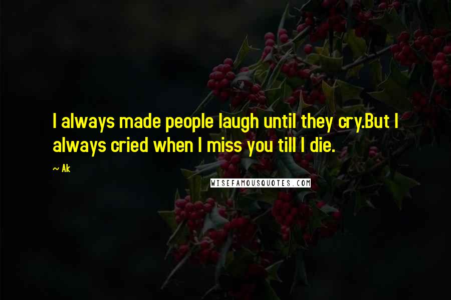 Ak Quotes: I always made people laugh until they cry.But I always cried when I miss you till I die.