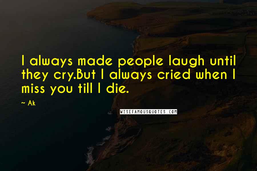 Ak Quotes: I always made people laugh until they cry.But I always cried when I miss you till I die.