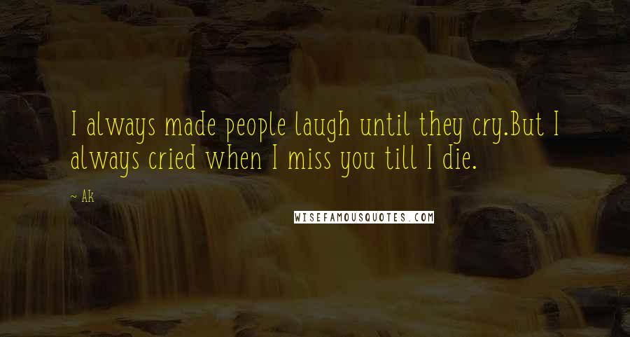 Ak Quotes: I always made people laugh until they cry.But I always cried when I miss you till I die.