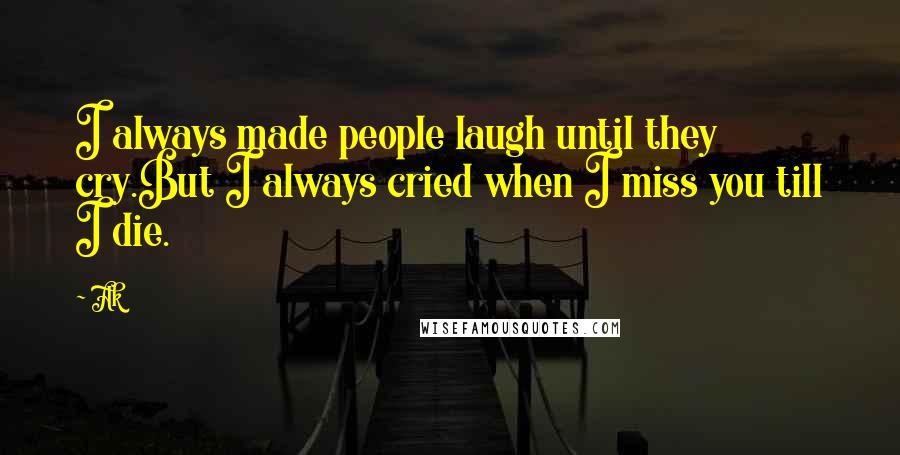 Ak Quotes: I always made people laugh until they cry.But I always cried when I miss you till I die.