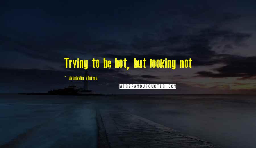 Akanksha Sharma Quotes: Trying to be hot, but looking not
