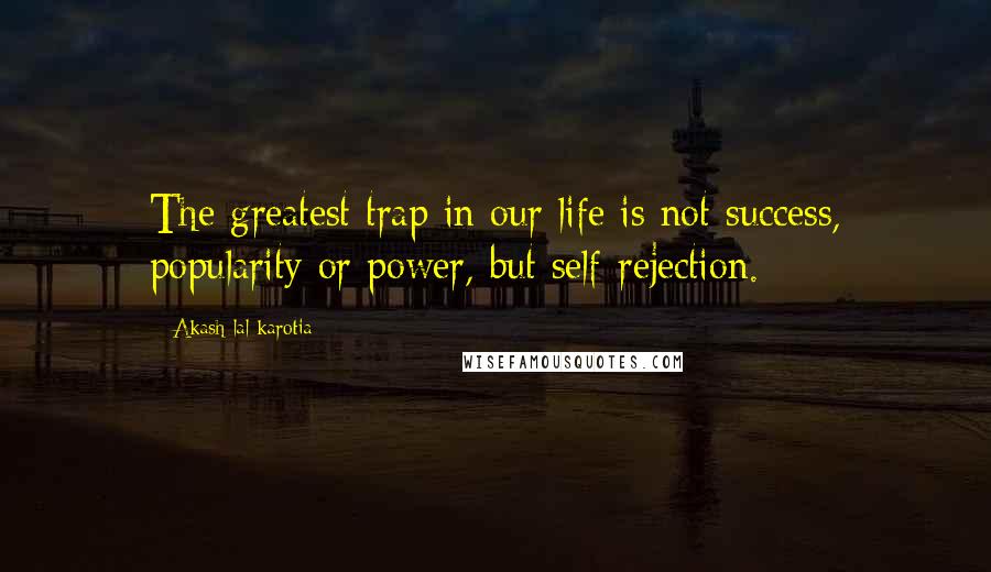 Akash Lal Karotia Quotes: The greatest trap in our life is not success, popularity or power, but self-rejection.