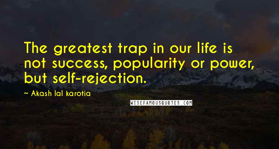 Akash Lal Karotia Quotes: The greatest trap in our life is not success, popularity or power, but self-rejection.