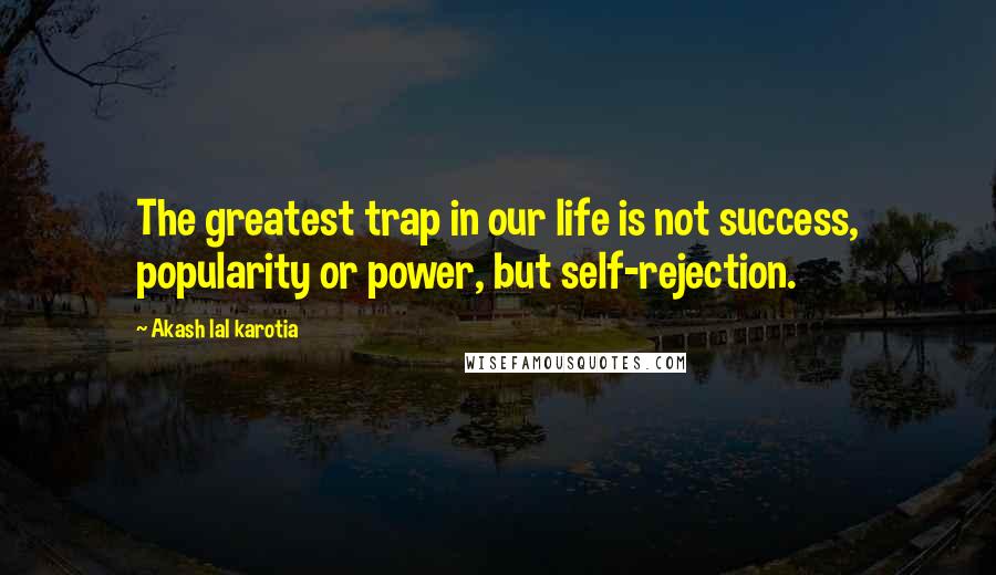 Akash Lal Karotia Quotes: The greatest trap in our life is not success, popularity or power, but self-rejection.