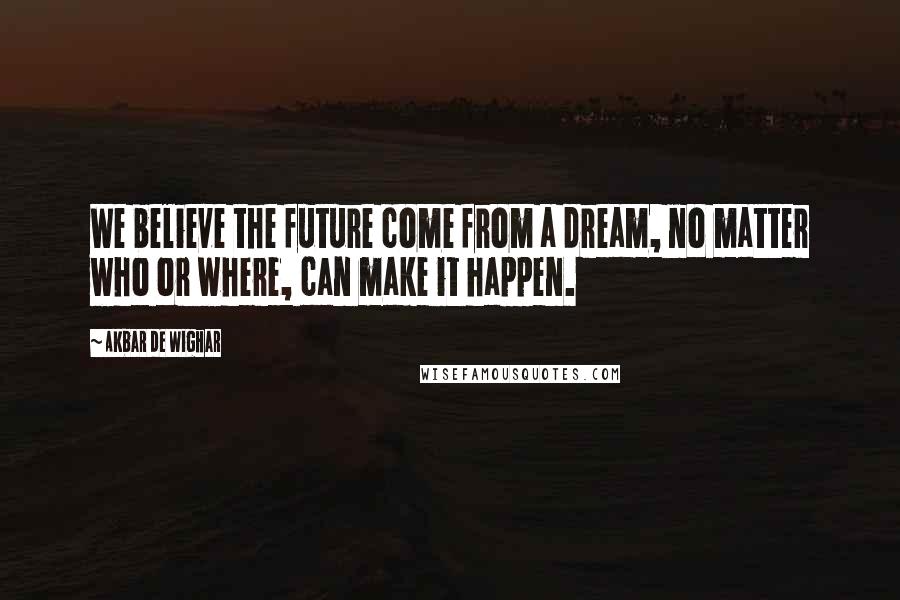 Akbar De Wighar Quotes: We believe the future come from a dream, no matter who or where, can make it happen.