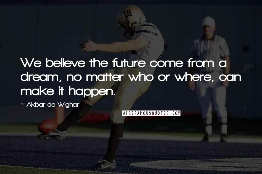 Akbar De Wighar Quotes: We believe the future come from a dream, no matter who or where, can make it happen.