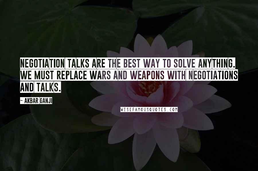 Akbar Ganji Quotes: Negotiation talks are the best way to solve anything. We must replace wars and weapons with negotiations and talks.