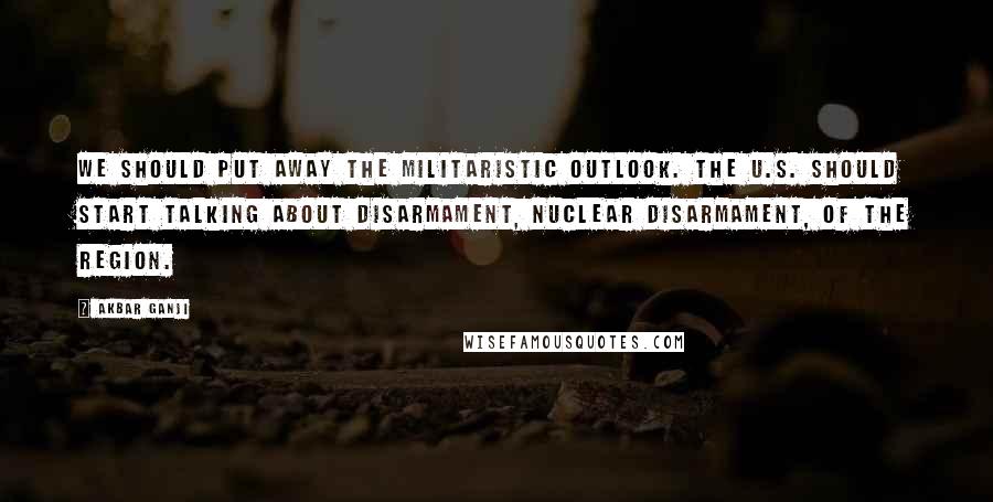 Akbar Ganji Quotes: We should put away the militaristic outlook. The U.S. should start talking about disarmament, nuclear disarmament, of the region.