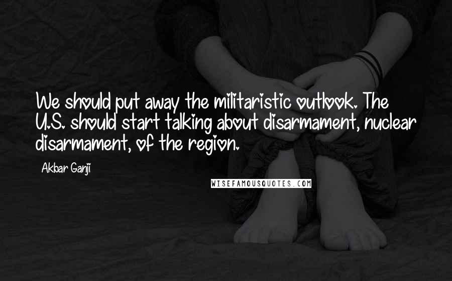 Akbar Ganji Quotes: We should put away the militaristic outlook. The U.S. should start talking about disarmament, nuclear disarmament, of the region.