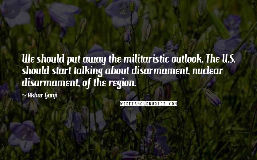 Akbar Ganji Quotes: We should put away the militaristic outlook. The U.S. should start talking about disarmament, nuclear disarmament, of the region.