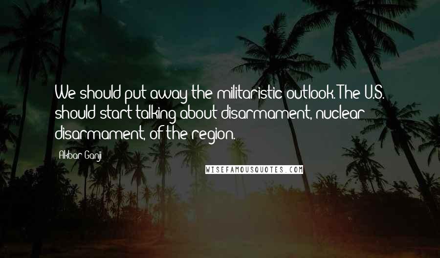 Akbar Ganji Quotes: We should put away the militaristic outlook. The U.S. should start talking about disarmament, nuclear disarmament, of the region.