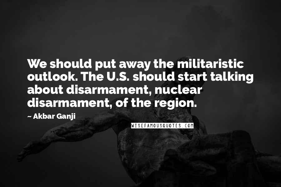 Akbar Ganji Quotes: We should put away the militaristic outlook. The U.S. should start talking about disarmament, nuclear disarmament, of the region.