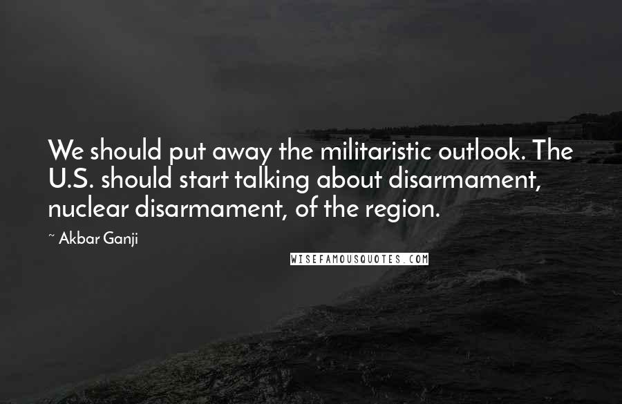 Akbar Ganji Quotes: We should put away the militaristic outlook. The U.S. should start talking about disarmament, nuclear disarmament, of the region.