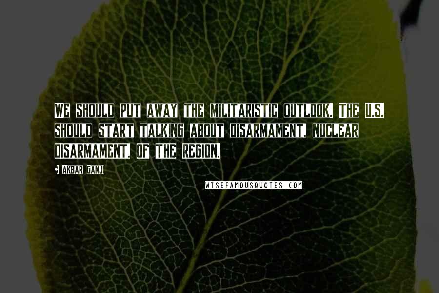 Akbar Ganji Quotes: We should put away the militaristic outlook. The U.S. should start talking about disarmament, nuclear disarmament, of the region.