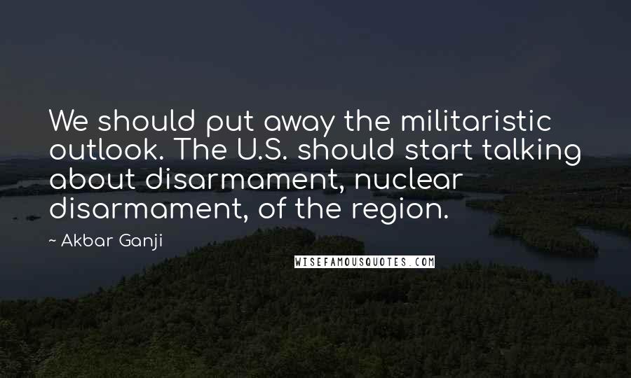 Akbar Ganji Quotes: We should put away the militaristic outlook. The U.S. should start talking about disarmament, nuclear disarmament, of the region.