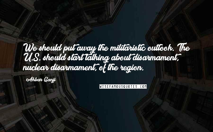 Akbar Ganji Quotes: We should put away the militaristic outlook. The U.S. should start talking about disarmament, nuclear disarmament, of the region.