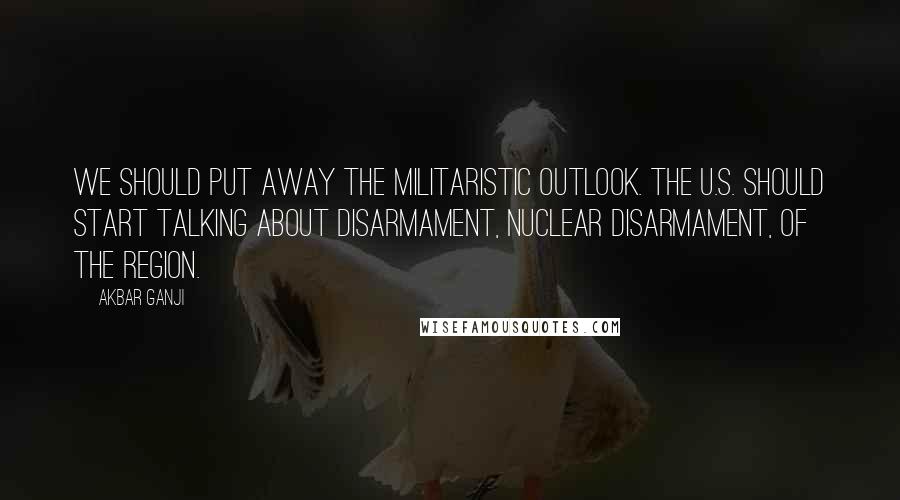 Akbar Ganji Quotes: We should put away the militaristic outlook. The U.S. should start talking about disarmament, nuclear disarmament, of the region.